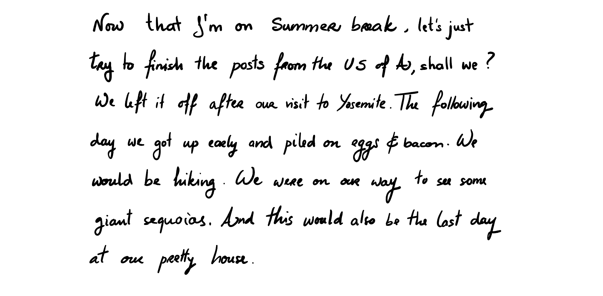 Now that I'm on Summer break, let's just try to finish the posts from the US of A, shall we?
We left it off after our visit to Yosemite. The following day we got up early and piled on eggs & bacon. We would be hiking. We were on our way to see some giant sequoias. And this would also be the last day at our pretty house. 